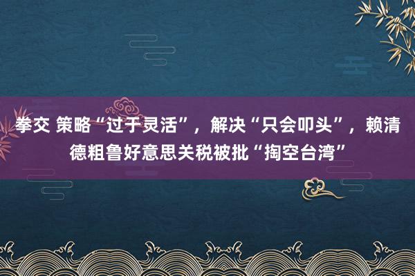 拳交 策略“过于灵活”，解决“只会叩头”，赖清德粗鲁好意思关税被批“掏空台湾”