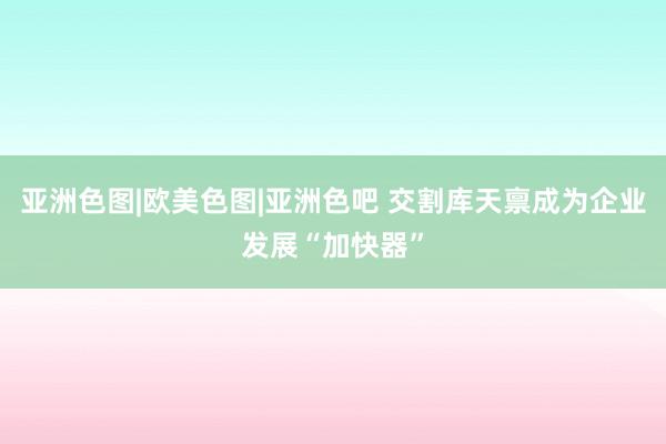 亚洲色图|欧美色图|亚洲色吧 交割库天禀成为企业发展“加快器”