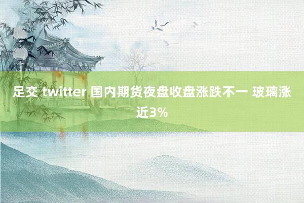 足交 twitter 国内期货夜盘收盘涨跌不一 玻璃涨近3%