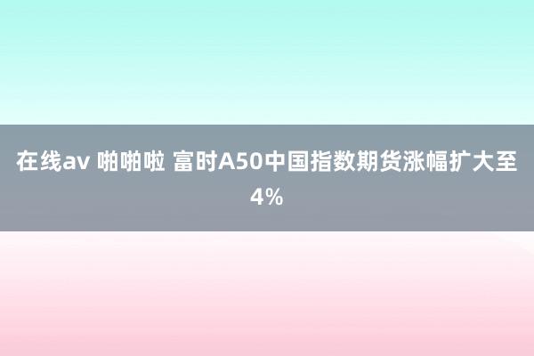 在线av 啪啪啦 富时A50中国指数期货涨幅扩大至4%