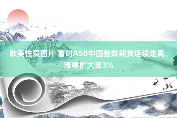 欧美性爱图片 富时A50中国指数期货连续走高，涨幅扩大至3%