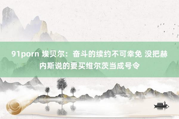 91porn 埃贝尔：奋斗的续约不可幸免 没把赫内斯说的要买维尔茨当成号令