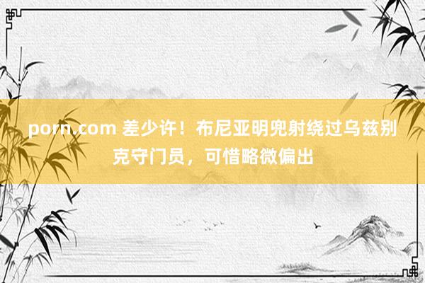 porn.com 差少许！布尼亚明兜射绕过乌兹别克守门员，可惜略微偏出