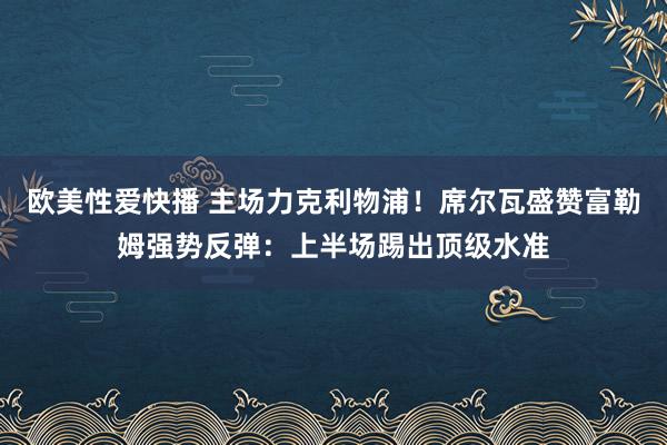欧美性爱快播 主场力克利物浦！席尔瓦盛赞富勒姆强势反弹：上半场踢出顶级水准