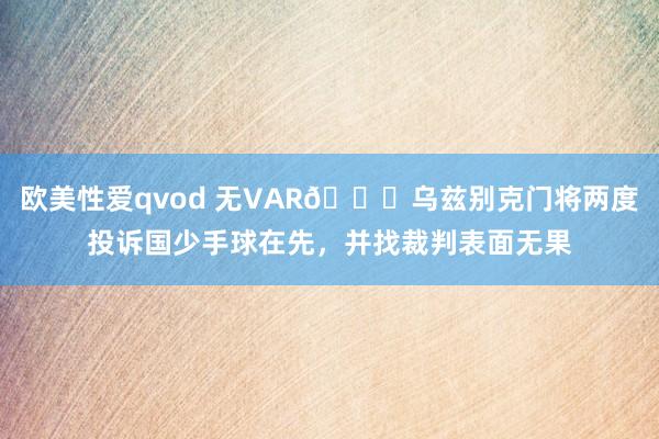 欧美性爱qvod 无VAR😉乌兹别克门将两度投诉国少手球在先，并找裁判表面无果