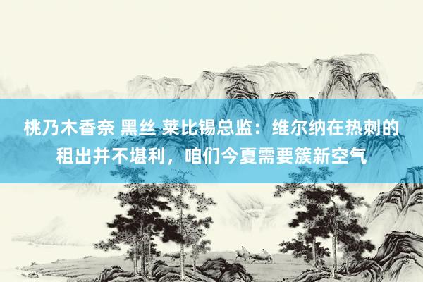 桃乃木香奈 黑丝 莱比锡总监：维尔纳在热刺的租出并不堪利，咱们今夏需要簇新空气