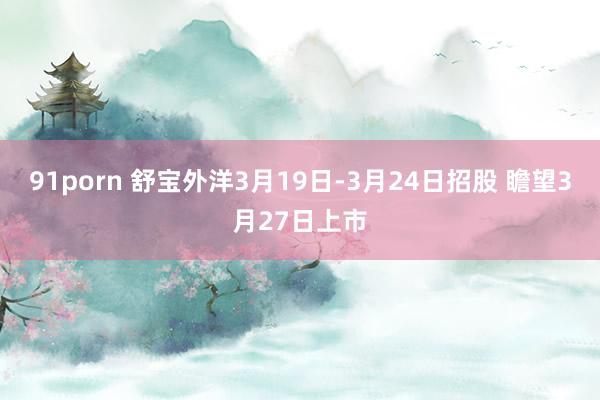 91porn 舒宝外洋3月19日-3月24日招股 瞻望3月27日上市