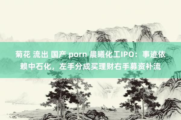 菊花 流出 国产 porn 晨曦化工IPO：事迹依赖中石化，左手分成买理财右手募资补流