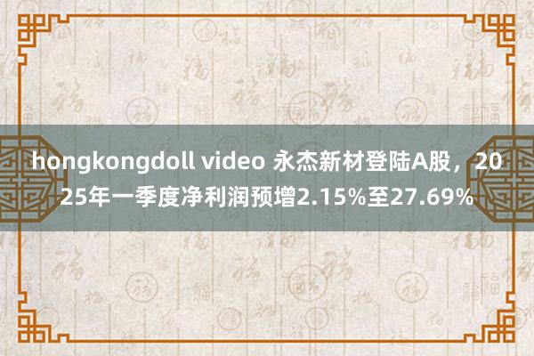 hongkongdoll video 永杰新材登陆A股，2025年一季度净利润预增2.15%至27.69%