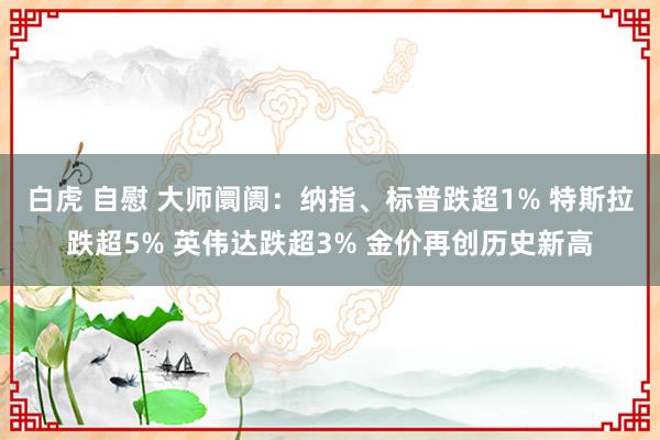 白虎 自慰 大师阛阓：纳指、标普跌超1% 特斯拉跌超5% 英伟达跌超3% 金价再创历史新高