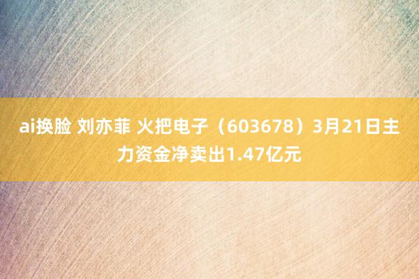 ai换脸 刘亦菲 火把电子（603678）3月21日主力资金净卖出1.47亿元