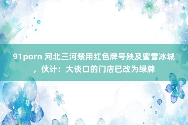 91porn 河北三河禁用红色牌号殃及蜜雪冰城，伙计：大谈口的门店已改为绿牌