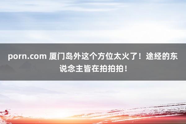 porn.com 厦门岛外这个方位太火了！途经的东说念主皆在拍拍拍！