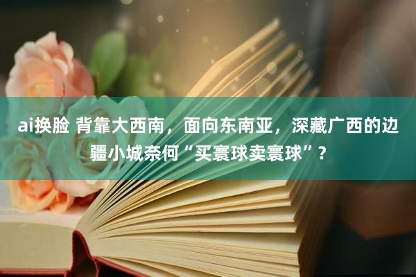ai换脸 背靠大西南，面向东南亚，深藏广西的边疆小城奈何“买寰球卖寰球”？