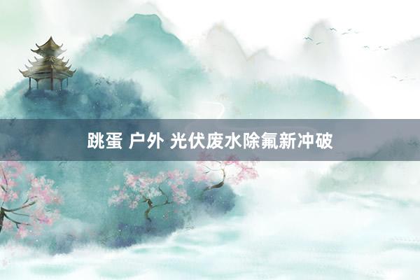 跳蛋 户外 光伏废水除氟新冲破