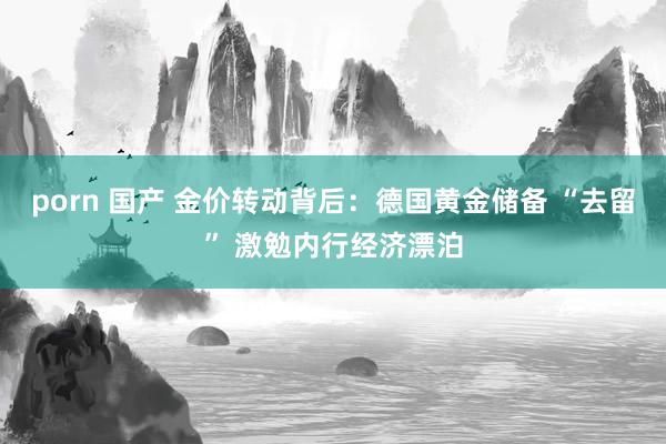 porn 国产 金价转动背后：德国黄金储备 “去留” 激勉内行经济漂泊