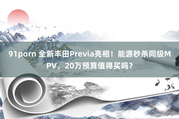 91porn 全新丰田Previa亮相！能源秒杀同级MPV，20万预算值得买吗？