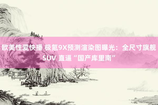 欧美性爱快播 极氪9X预测渲染图曝光：全尺寸旗舰SUV 直逼“国产库里南”