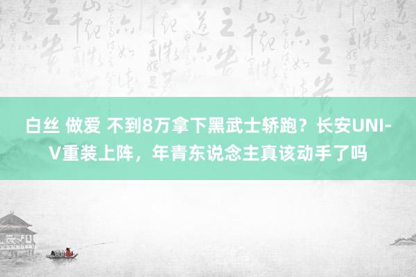 白丝 做爱 不到8万拿下黑武士轿跑？长安UNI-V重装上阵，年青东说念主真该动手了吗
