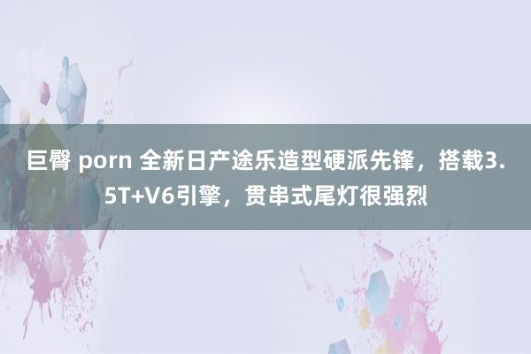 巨臀 porn 全新日产途乐造型硬派先锋，搭载3.5T+V6引擎，贯串式尾灯很强烈