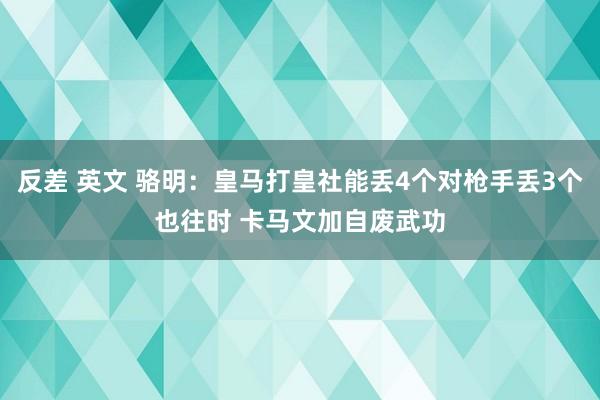 反差 英文 骆明：皇马打皇社能丢4个对枪手丢3个也往时 卡马文加自废武功