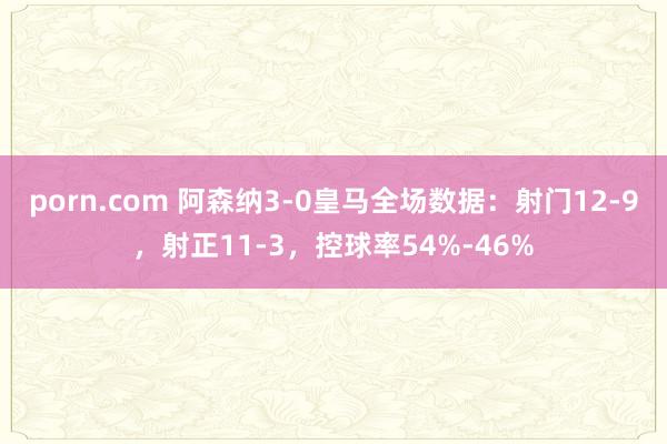 porn.com 阿森纳3-0皇马全场数据：射门12-9，射正11-3，控球率54%-46%