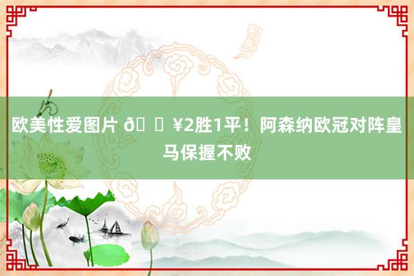 欧美性爱图片 🔥2胜1平！阿森纳欧冠对阵皇马保握不败