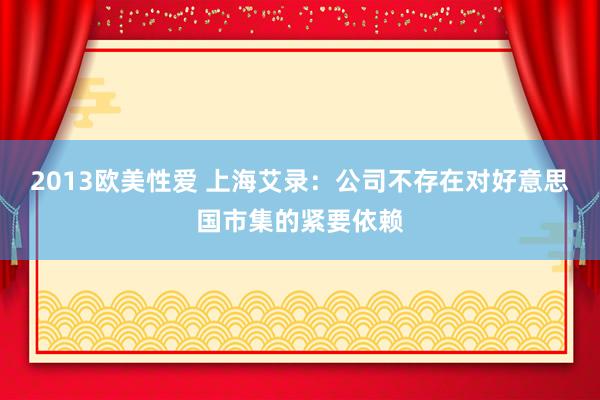 2013欧美性爱 上海艾录：公司不存在对好意思国市集的紧要依赖