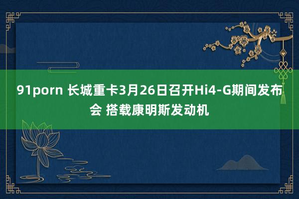 91porn 长城重卡3月26日召开Hi4-G期间发布会 搭载康明斯发动机