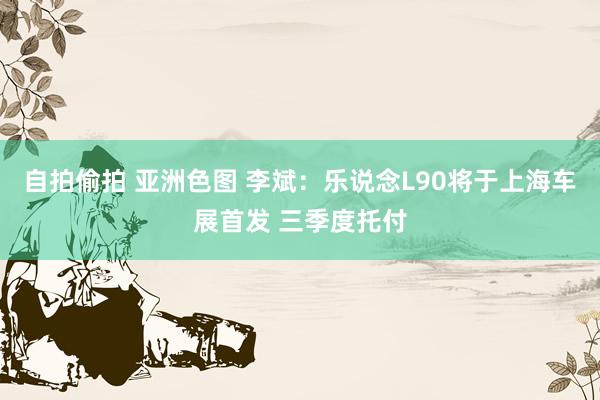 自拍偷拍 亚洲色图 李斌：乐说念L90将于上海车展首发 三季度托付