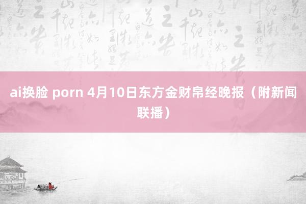ai换脸 porn 4月10日东方金财帛经晚报（附新闻联播）