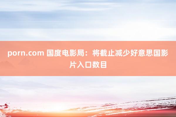 porn.com 国度电影局：将截止减少好意思国影片入口数目