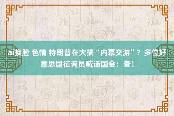 ai换脸 色情 特朗普在大搞“内幕交游”？多位好意思国征询员喊话国会：查！