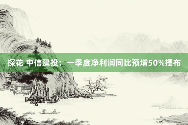 探花 中信建投：一季度净利润同比预增50%摆布