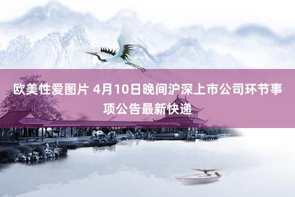 欧美性爱图片 4月10日晚间沪深上市公司环节事项公告最新快递