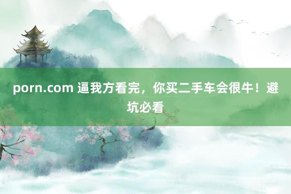 porn.com 逼我方看完，你买二手车会很牛！避坑必看
