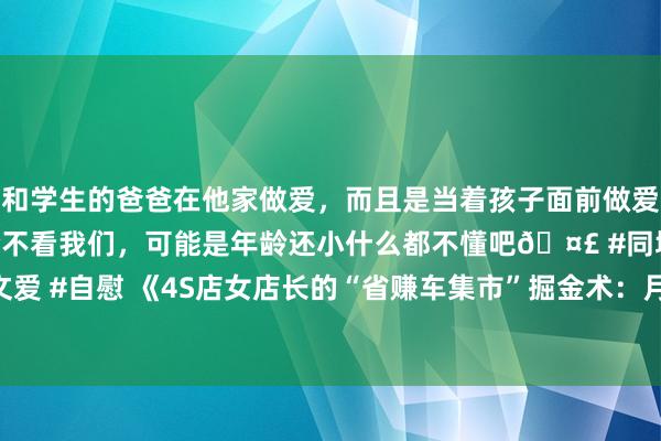 和学生的爸爸在他家做爱，而且是当着孩子面前做爱，太刺激了，孩子完全不看我们，可能是年龄还小什么都不懂吧🤣 #同城 #文爱 #自慰 《4S店女店长的“省赚车集市”掘金术：月赚10万，车商主动上门！》