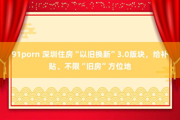 91porn 深圳住房“以旧换新”3.0版块，给补贴、不限“旧房”方位地