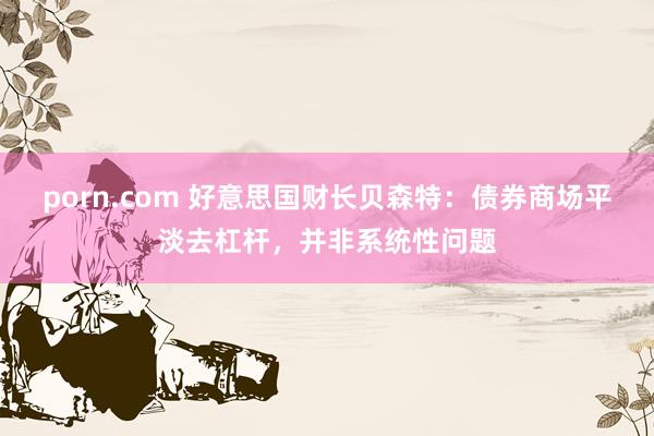 porn.com 好意思国财长贝森特：债券商场平淡去杠杆，并非系统性问题