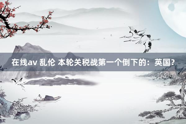 在线av 乱伦 本轮关税战第一个倒下的：英国？