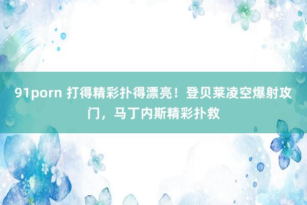 91porn 打得精彩扑得漂亮！登贝莱凌空爆射攻门，马丁内斯精彩扑救