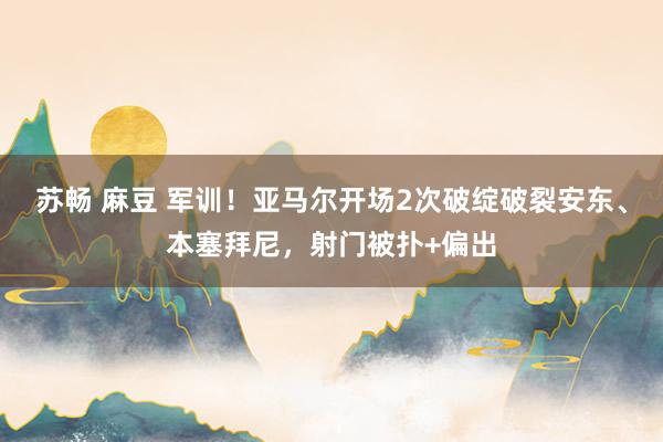 苏畅 麻豆 军训！亚马尔开场2次破绽破裂安东、本塞拜尼，射门被扑+偏出