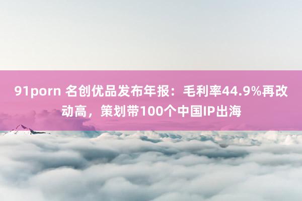 91porn 名创优品发布年报：毛利率44.9%再改动高，策划带100个中国IP出海