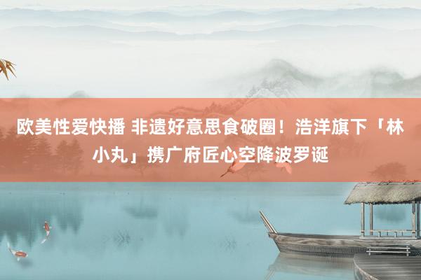 欧美性爱快播 非遗好意思食破圈！浩洋旗下「林小丸」携广府匠心空降波罗诞
