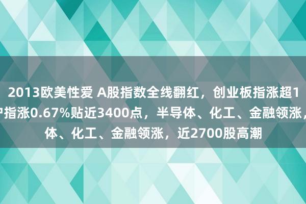 2013欧美性爱 A股指数全线翻红，创业板指涨超1%一度跌1%，沪指涨0.67%贴近3400点，半导体、化工、金融领涨，近2700股高潮