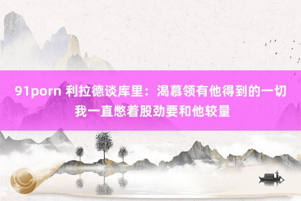 91porn 利拉德谈库里：渴慕领有他得到的一切 我一直憋着股劲要和他较量