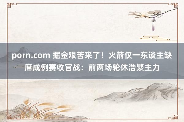 porn.com 掘金艰苦来了！火箭仅一东谈主缺席成例赛收官战：前两场轮休浩繁主力