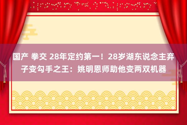 国产 拳交 28年定约第一！28岁湖东说念主弃子变勾手之王：姚明恩师助他变两双机器