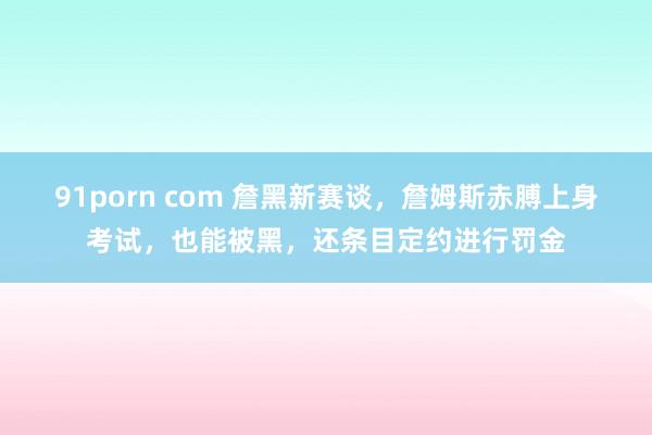 91porn com 詹黑新赛谈，詹姆斯赤膊上身考试，也能被黑，还条目定约进行罚金