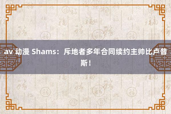 av 动漫 Shams：斥地者多年合同续约主帅比卢普斯！